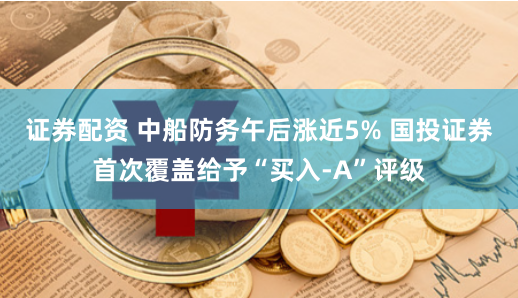 证券配资 中船防务午后涨近5% 国投证券首次覆盖给予“买入-A”评级
